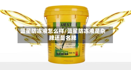 蓝星防冻液怎么样/蓝星防冻液是杂牌还是名牌-第2张图片