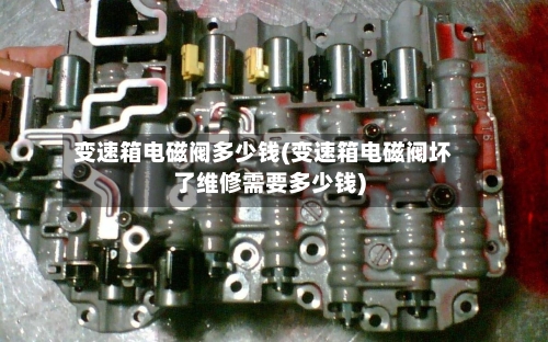 变速箱电磁阀多少钱(变速箱电磁阀坏了维修需要多少钱)