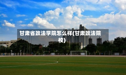 甘肃省政法学院怎么样(甘肃政法院校)